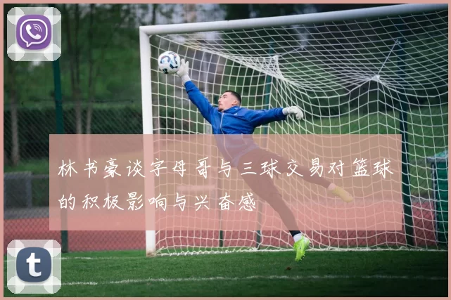 林书豪谈字母哥与三球交易对篮球的积极影响与兴奋感