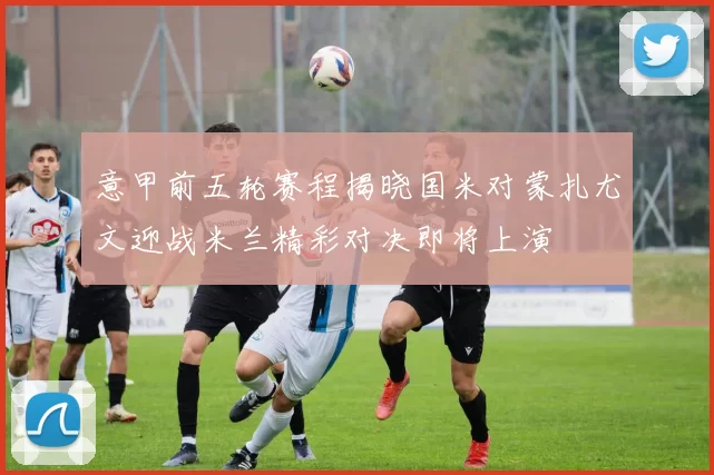 意甲前五轮赛程揭晓国米对蒙扎尤文迎战米兰精彩对决即将上演