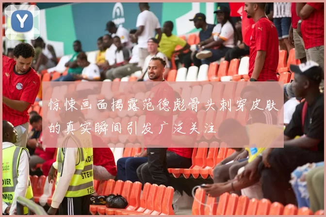 惊悚画面揭露范德彪骨头刺穿皮肤的真实瞬间引发广泛关注