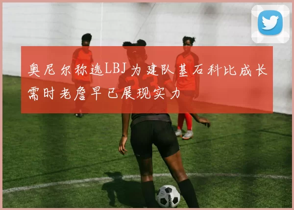 奥尼尔称选LBJ为建队基石科比成长需时老詹早已展现实力
