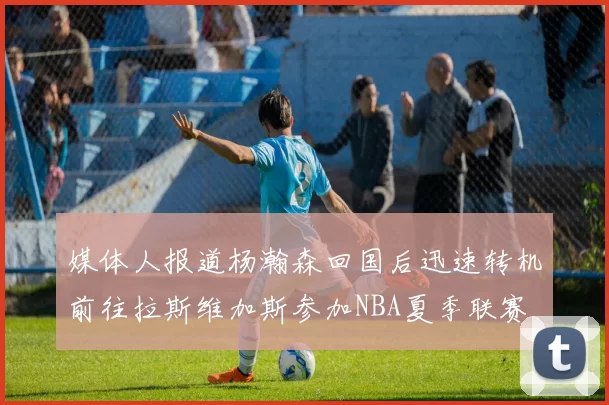 媒体人报道杨瀚森回国后迅速转机前往拉斯维加斯参加NBA夏季联赛