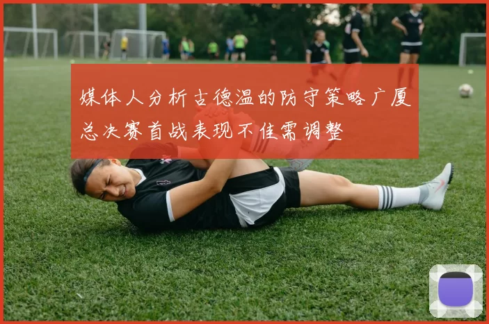 媒体人分析古德温的防守策略广厦总决赛首战表现不佳需调整