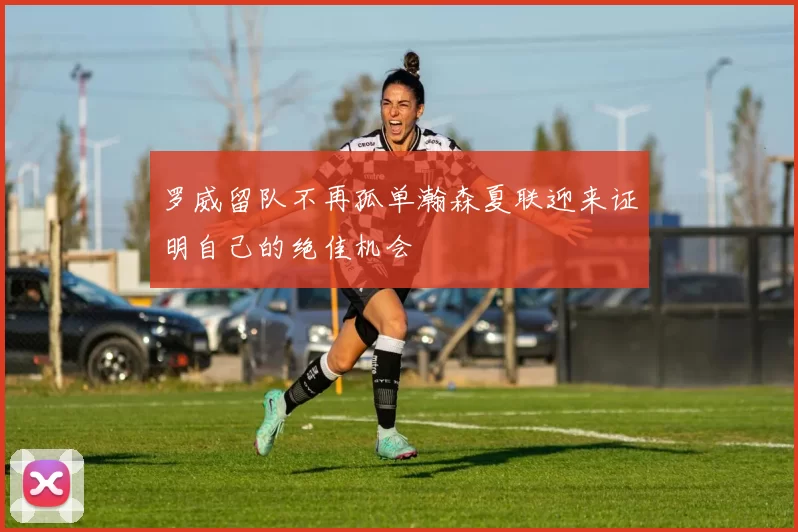 罗威留队不再孤单瀚森夏联迎来证明自己的绝佳机会
