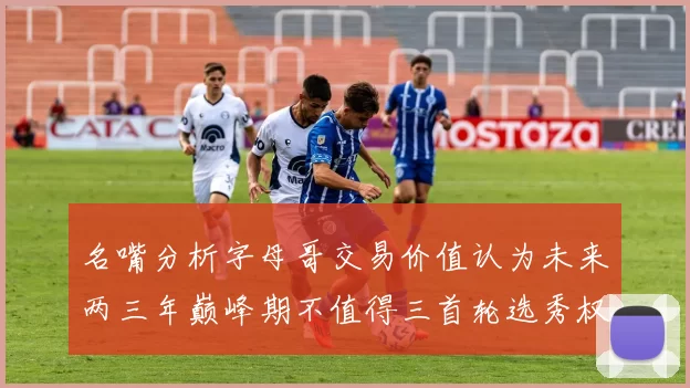 名嘴分析字母哥交易价值认为未来两三年巅峰期不值得三首轮选秀权