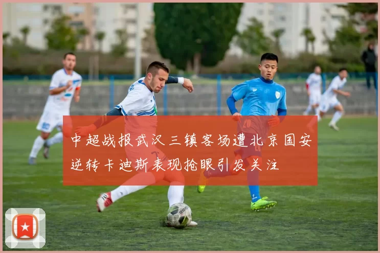 中超战报武汉三镇客场遭北京国安逆转卡迪斯表现抢眼引发关注