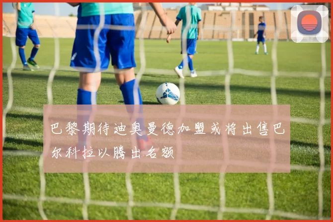 巴黎期待迪奥曼德加盟或将出售巴尔科拉以腾出名额