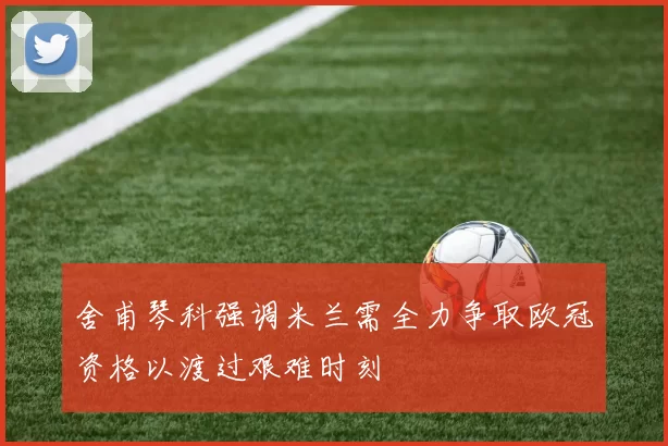 舍甫琴科强调米兰需全力争取欧冠资格以渡过艰难时刻