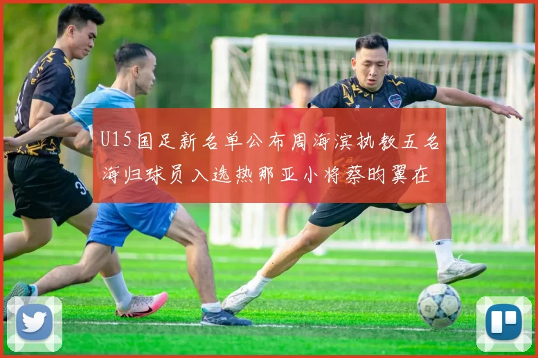 U15国足新名单公布周海滨执教五名海归球员入选热那亚小将蔡昀翼在列