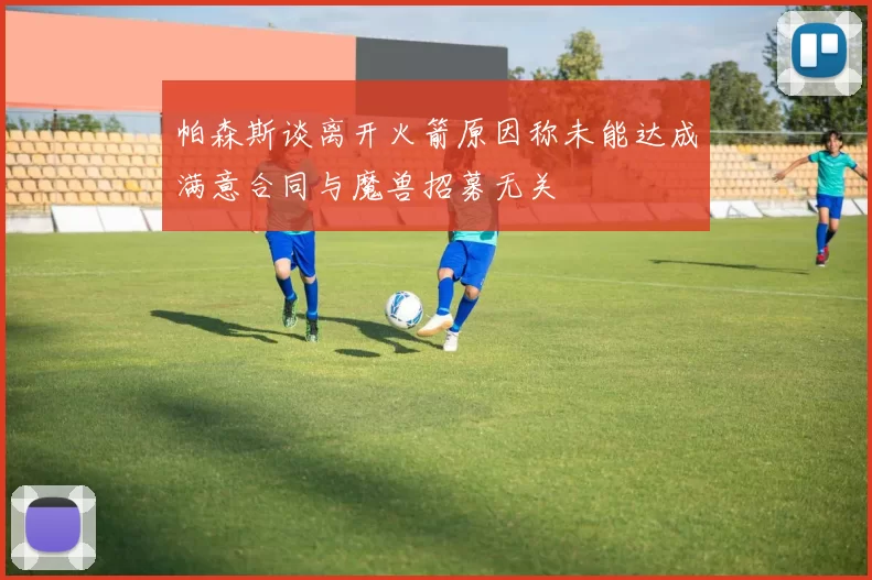 帕森斯谈离开火箭原因称未能达成满意合同与魔兽招募无关