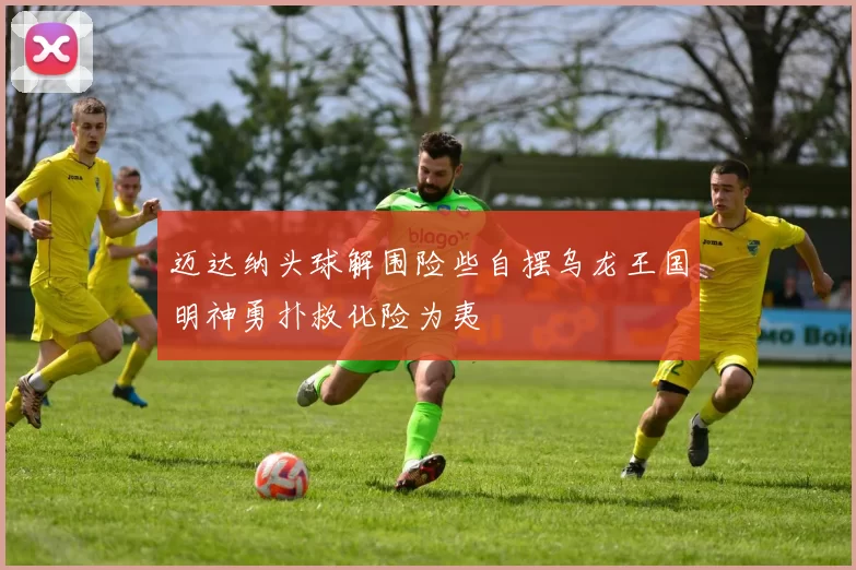 迈达纳头球解围险些自摆乌龙王国明神勇扑救化险为夷