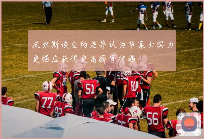 皮尔斯谈合约差异认为华莱士实力更强应获得更高薪资待遇