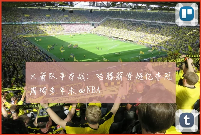火箭队争夺战：哈滕薪资超亿夺冠周琦多年未回NBA