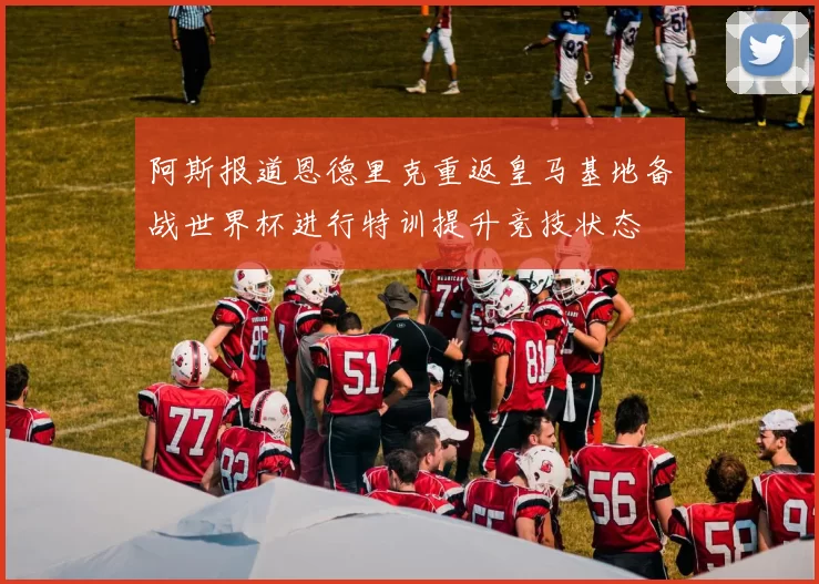 阿斯报道恩德里克重返皇马基地备战世界杯进行特训提升竞技状态
