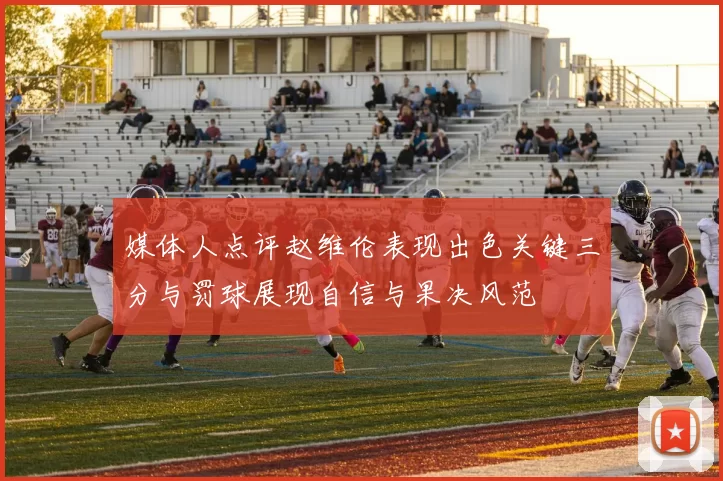 媒体人点评赵维伦表现出色关键三分与罚球展现自信与果决风范