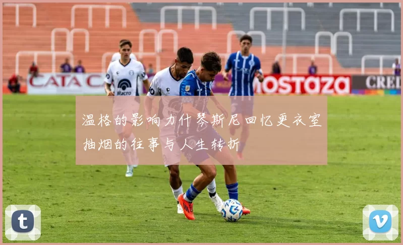 温格的影响力什琴斯尼回忆更衣室抽烟的往事与人生转折