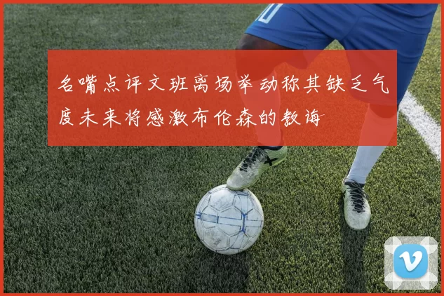名嘴点评文班离场举动称其缺乏气度未来将感激布伦森的教诲