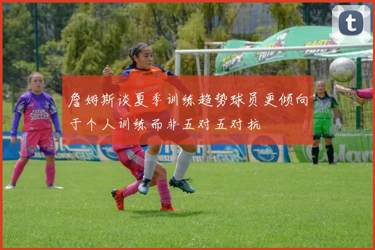 詹姆斯谈夏季训练趋势球员更倾向于个人训练而非五对五对抗